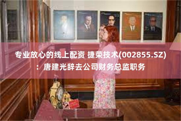 专业放心的线上配资 捷荣技术(002855.SZ)：唐建光辞去公司财务总监职务