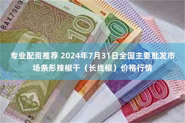 专业配资推荐 2024年7月31日全国主要批发市场条形辣椒干（长线椒）价格行情