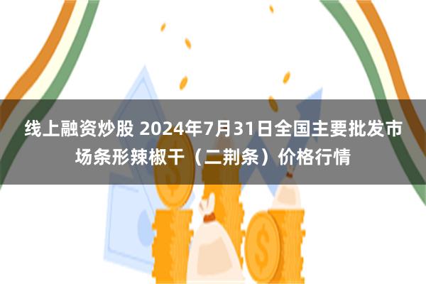 线上融资炒股 2024年7月31日全国主要批发市场条形辣椒干（二荆条）价格行情