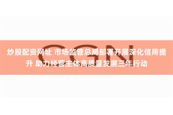 炒股配资网址 市场监管总局部署开展深化信用提升 助力经营主体高质量发展三年行动