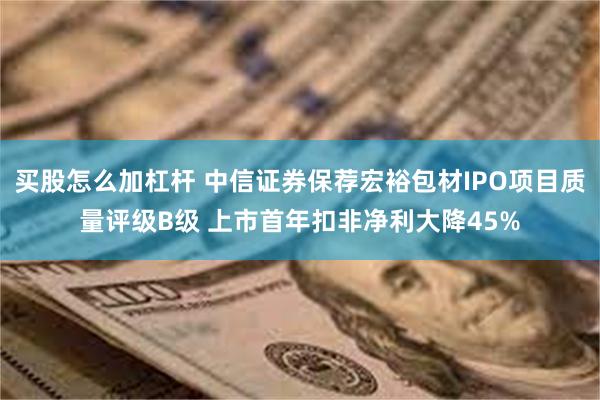 买股怎么加杠杆 中信证券保荐宏裕包材IPO项目质量评级B级 上市首年扣非净利大降45%