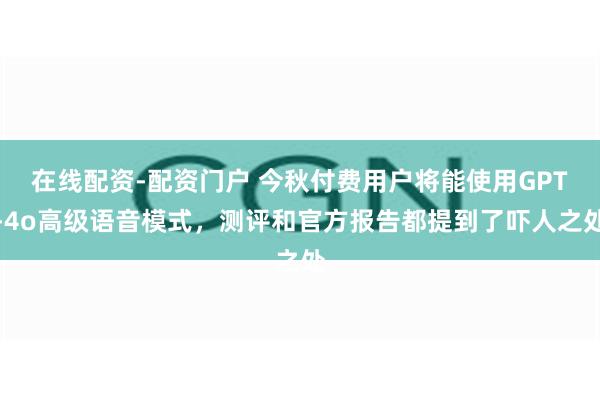 在线配资-配资门户 今秋付费用户将能使用GPT-4o高级语音模式，测评和官方报告都提到了吓人之处